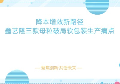 【鑫艺隆】降本增效新路径，鑫艺隆三款母粒破局软包装生产痛点